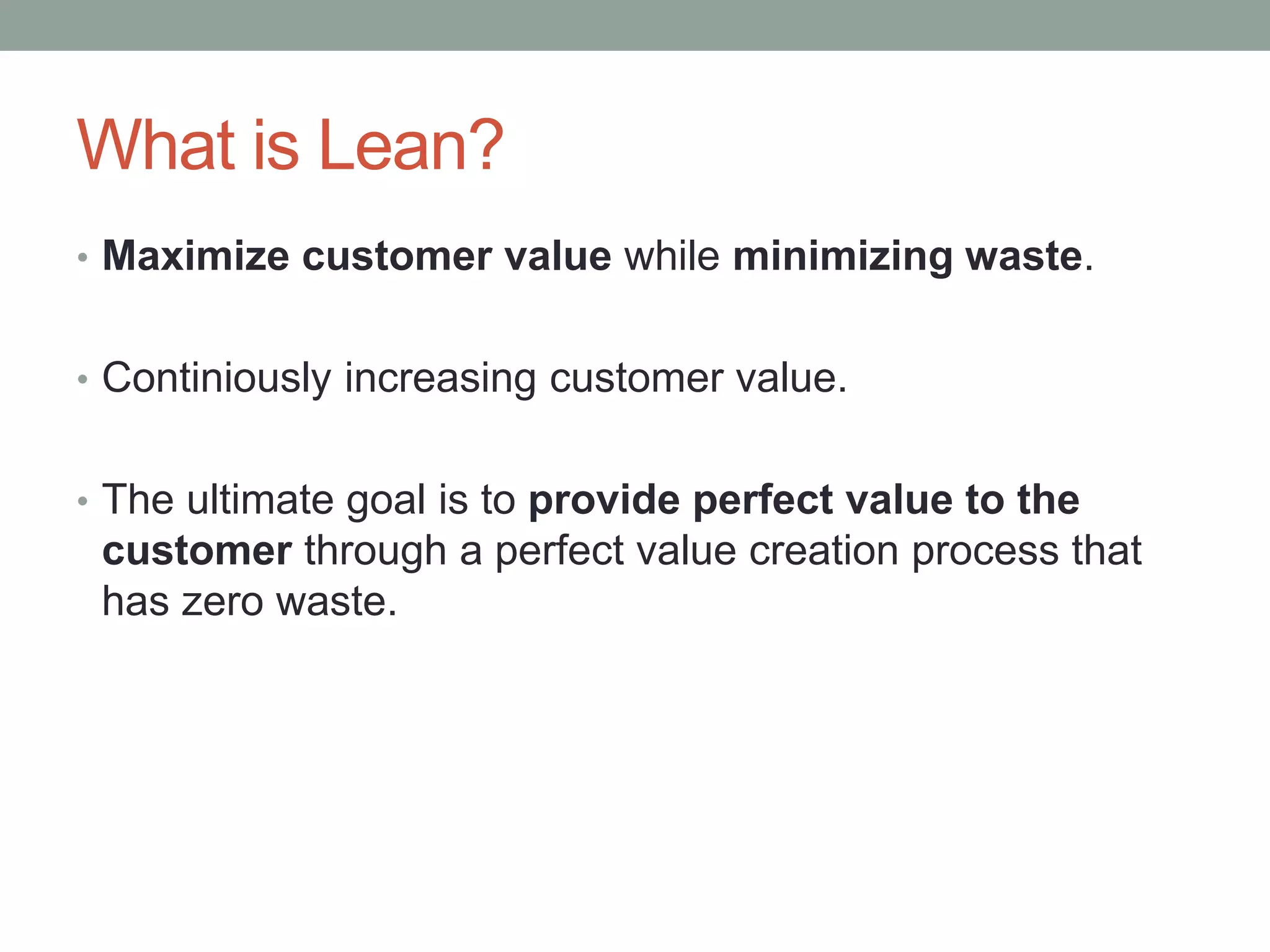 What is Lean?
• Maximize customer value while minimizing waste.
• Continiously increasing customer value.
• The ultimate goal is to provide perfect value to the
customer through a perfect value creation process that
has zero waste.
 