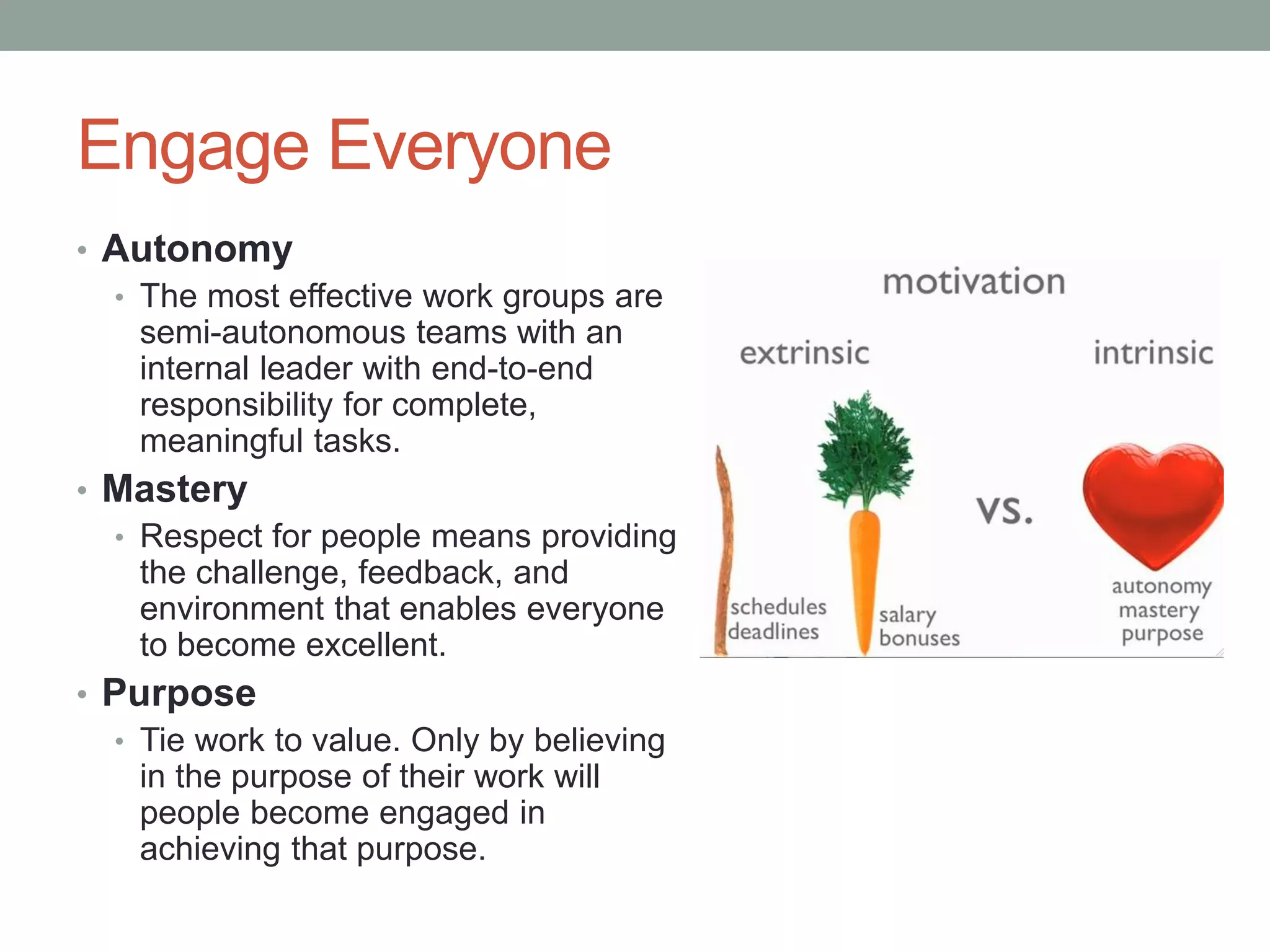Engage Everyone
• Autonomy
• The most effective work groups are
semi-autonomous teams with an
internal leader with end-to-end
responsibility for complete,
meaningful tasks.
• Mastery
• Respect for people means providing
the challenge, feedback, and
environment that enables everyone
to become excellent.
• Purpose
• Tie work to value. Only by believing
in the purpose of their work will
people become engaged in
achieving that purpose.
 