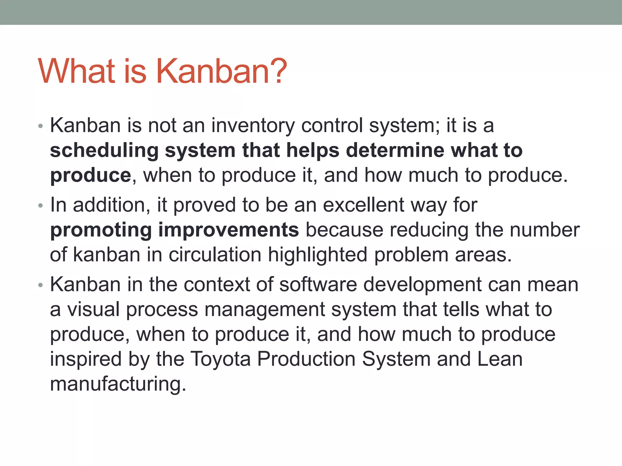 What is Kanban?
• Kanban is not an inventory control system; it is a
scheduling system that helps determine what to
produce, when to produce it, and how much to produce.
• In addition, it proved to be an excellent way for
promoting improvements because reducing the number
of kanban in circulation highlighted problem areas.
• Kanban in the context of software development can mean
a visual process management system that tells what to
produce, when to produce it, and how much to produce
inspired by the Toyota Production System and Lean
manufacturing.
 