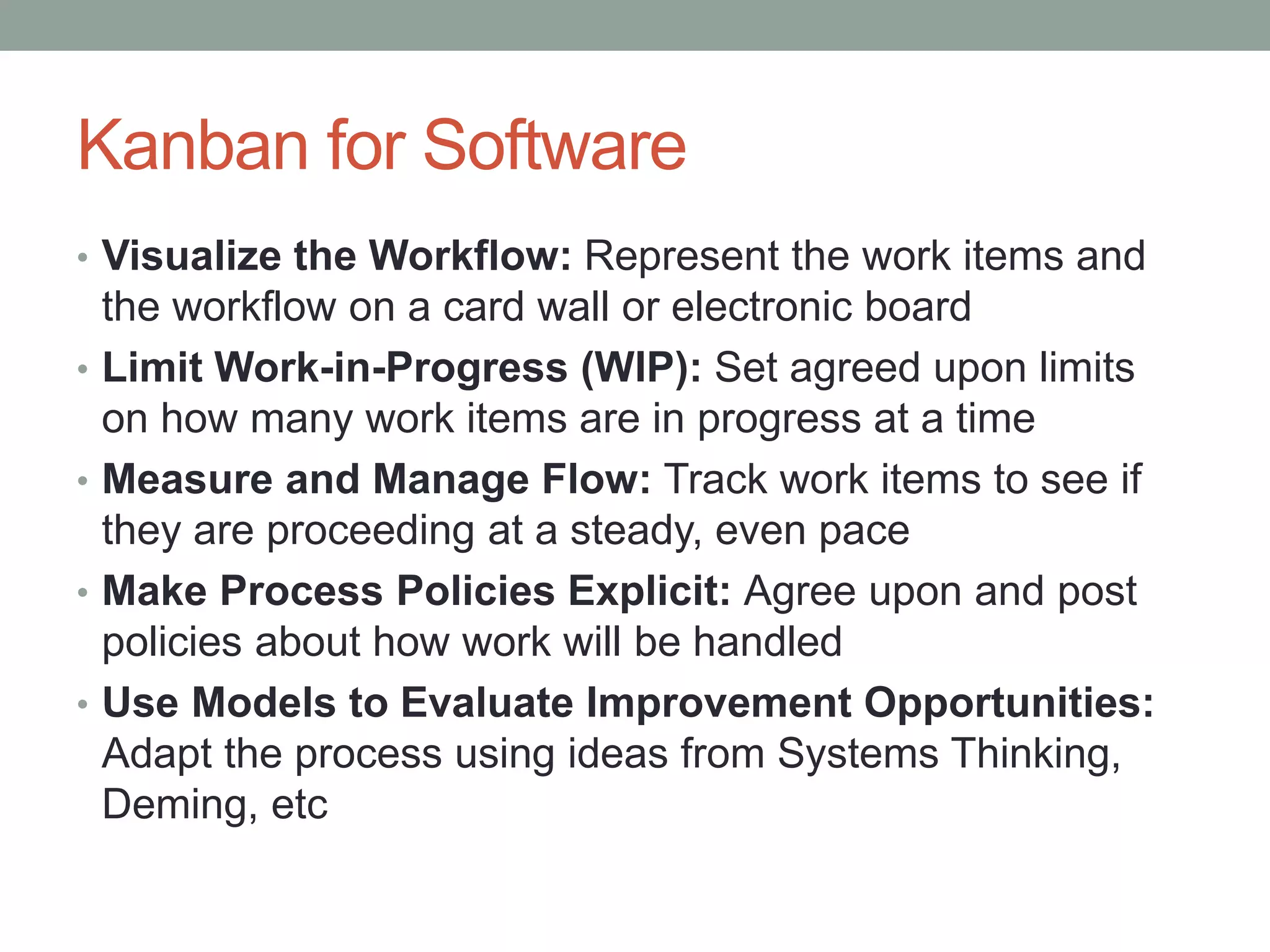 Kanban for Software
• Visualize the Workflow: Represent the work items and
the workflow on a card wall or electronic board
• Limit Work-in-Progress (WIP): Set agreed upon limits
on how many work items are in progress at a time
• Measure and Manage Flow: Track work items to see if
they are proceeding at a steady, even pace
• Make Process Policies Explicit: Agree upon and post
policies about how work will be handled
• Use Models to Evaluate Improvement Opportunities:
Adapt the process using ideas from Systems Thinking,
Deming, etc
 