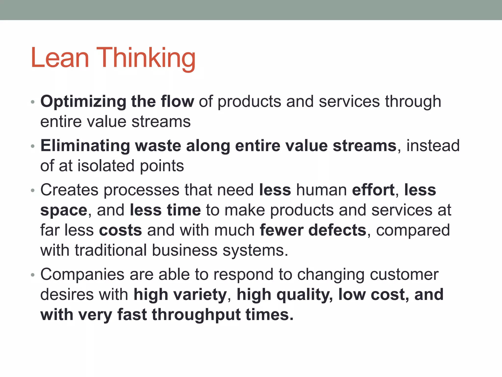 Lean Thinking
• Optimizing the flow of products and services through
entire value streams
• Eliminating waste along entire value streams, instead
of at isolated points
• Creates processes that need less human effort, less
space, and less time to make products and services at
far less costs and with much fewer defects, compared
with traditional business systems.
• Companies are able to respond to changing customer
desires with high variety, high quality, low cost, and
with very fast throughput times.
 