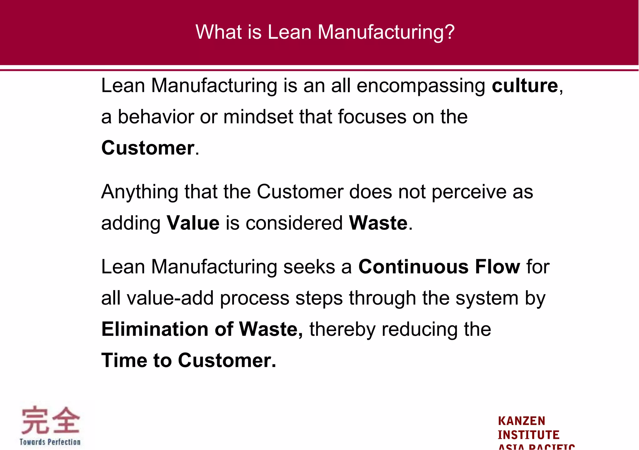 KANZEN
INSTITUTE
Lean Manufacturing is an all encompassing culture,
a behavior or mindset that focuses on the
Customer.
Anything that the Customer does not perceive as
adding Value is considered Waste.
Lean Manufacturing seeks a Continuous Flow for
all value-add process steps through the system by
Elimination of Waste, thereby reducing the
Time to Customer.
What is Lean Manufacturing?
 