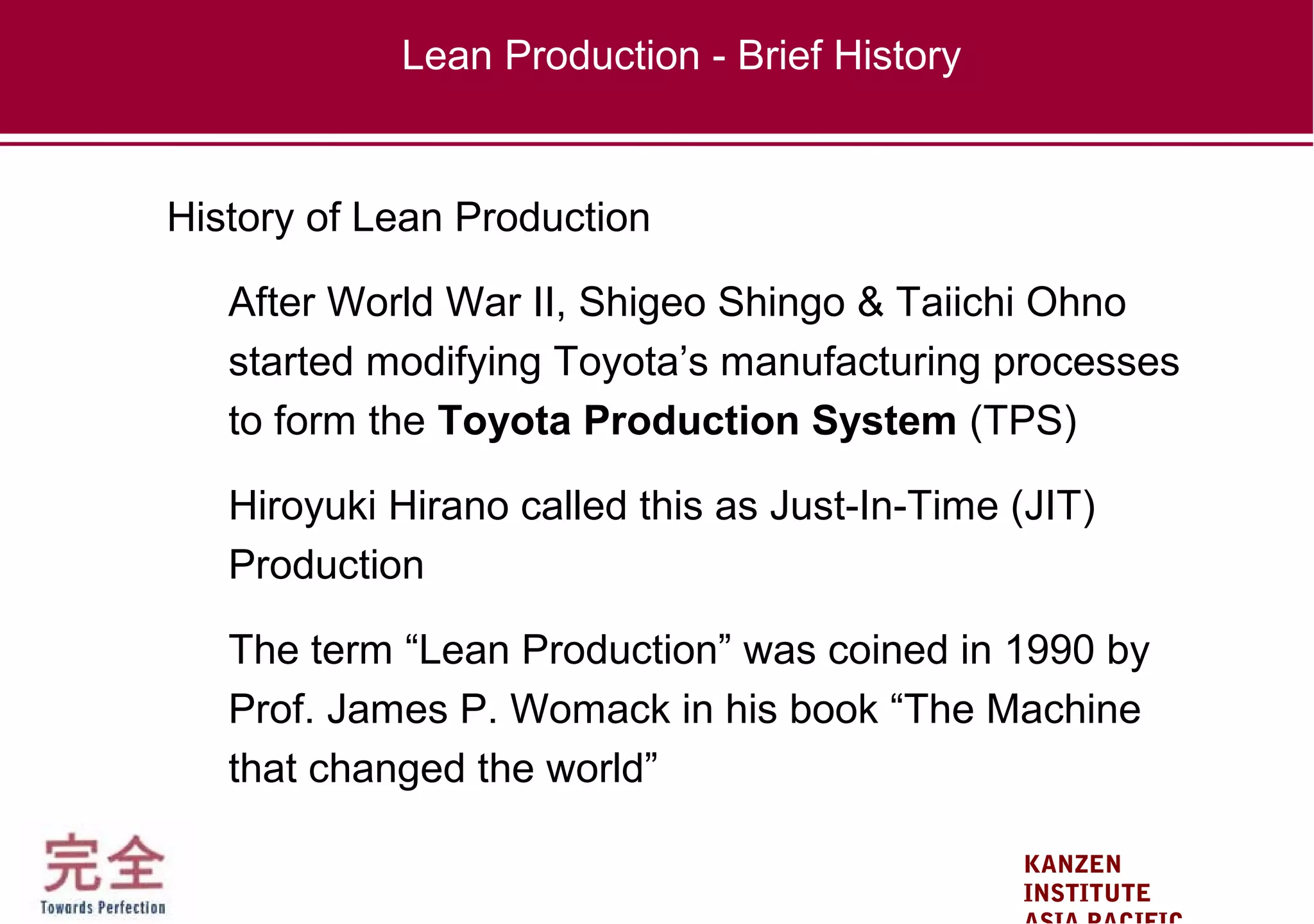 KANZEN
INSTITUTE
History of Lean Production
After World War II, Shigeo Shingo & Taiichi Ohno
started modifying Toyota’s manufacturing processes
to form the Toyota Production System (TPS)
Hiroyuki Hirano called this as Just-In-Time (JIT)
Production
The term “Lean Production” was coined in 1990 by
Prof. James P. Womack in his book “The Machine
that changed the world”
Lean Production - Brief History
 