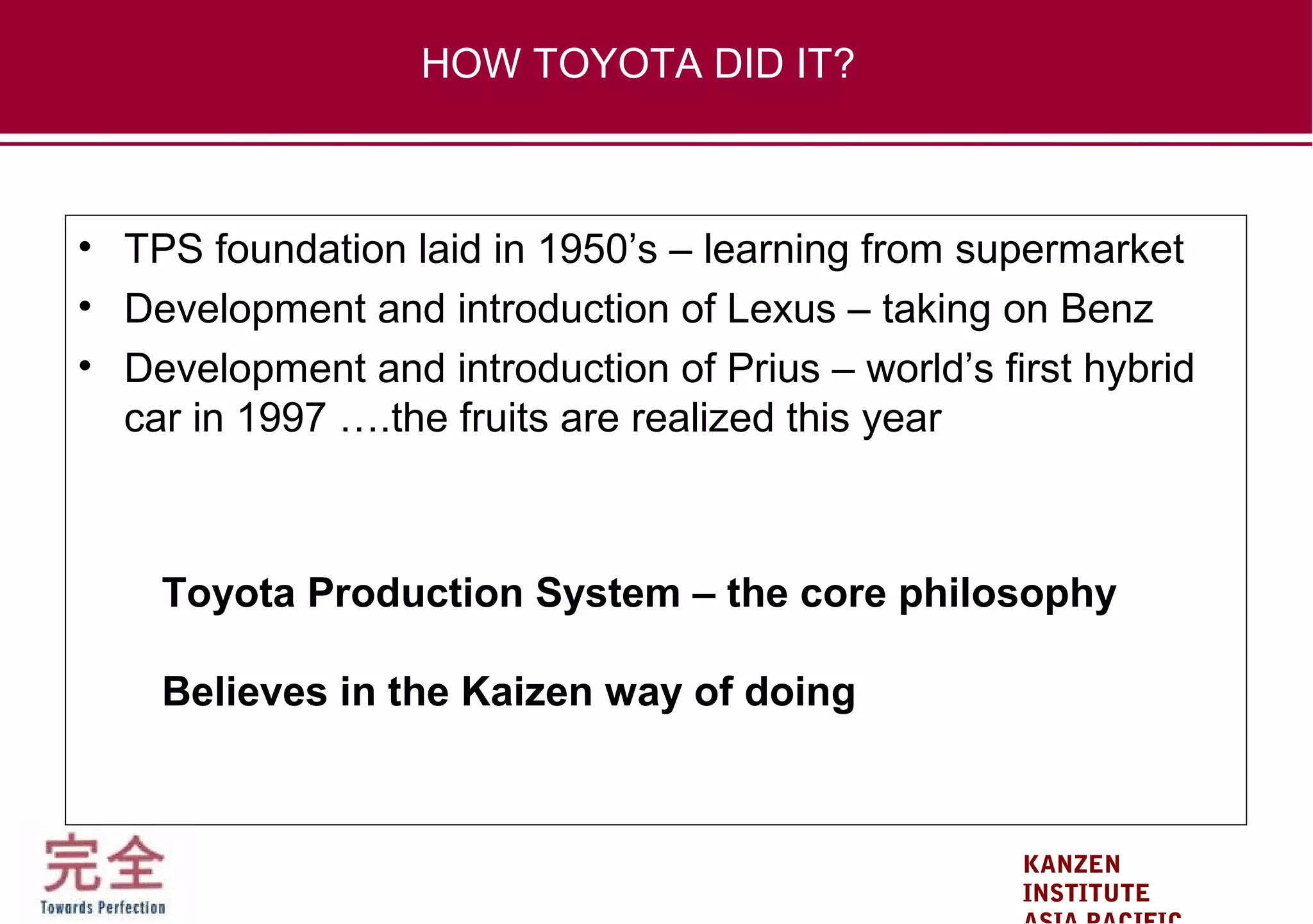 KANZEN
INSTITUTE
• TPS foundation laid in 1950’s – learning from supermarket
• Development and introduction of Lexus – taking on Benz
• Development and introduction of Prius – world’s first hybrid
car in 1997 ….the fruits are realized this year
Toyota Production System – the core philosophy
Believes in the Kaizen way of doing
HOW TOYOTA DID IT?
 