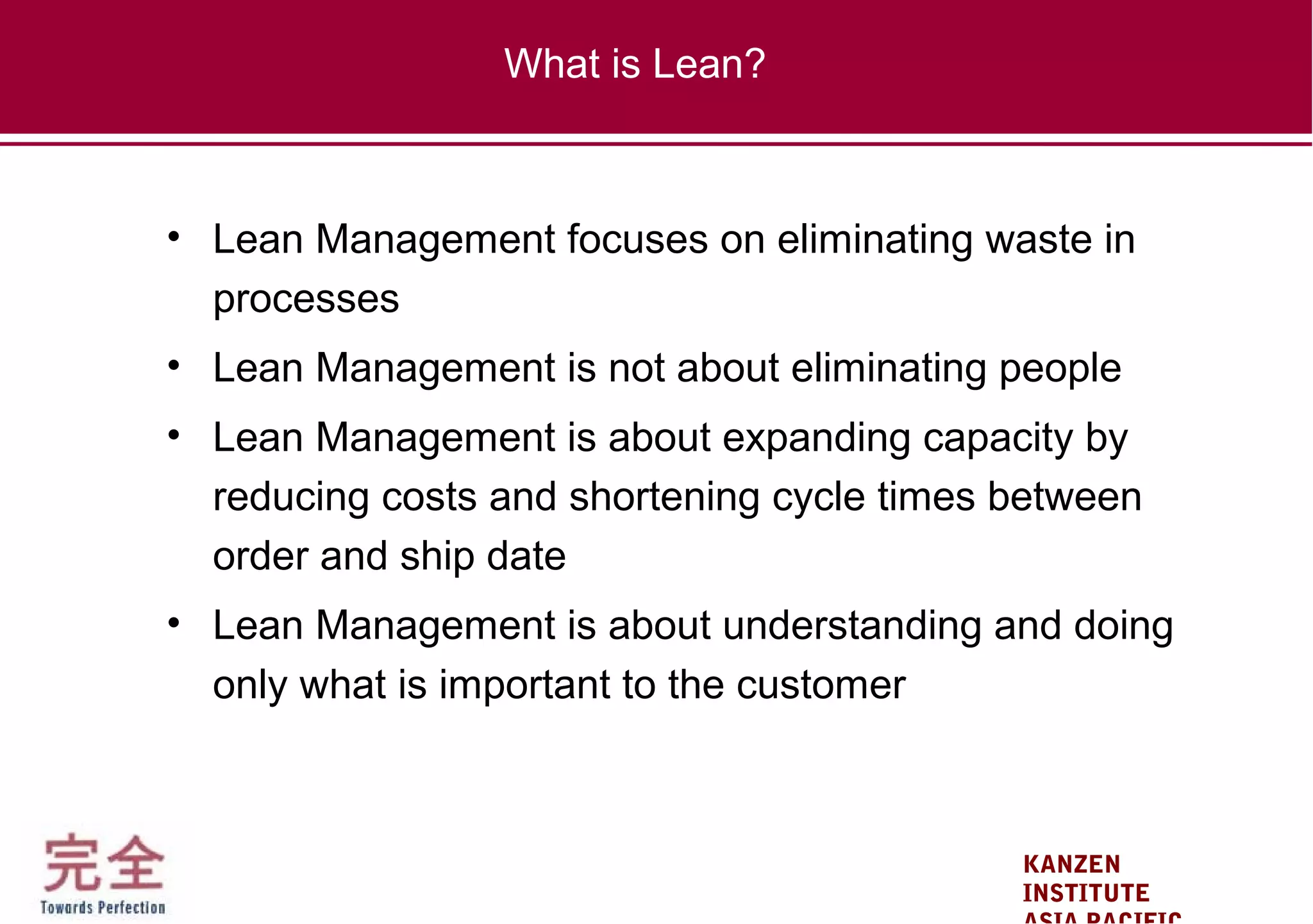 KANZEN
INSTITUTE
• Lean Management focuses on eliminating waste in
processes
• Lean Management is not about eliminating people
• Lean Management is about expanding capacity by
reducing costs and shortening cycle times between
order and ship date
• Lean Management is about understanding and doing
only what is important to the customer
What is Lean?
 