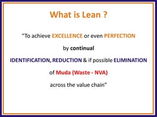 What is Lean ? 
“To achieve EXCELLENCE or even PERFECTION 
by continual 
IDENTIFICATION, REDUCTION & if possible ELIMINATION 
of Muda (Waste - NVA) 
across the value chain”  