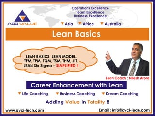 Life Coaching Business Coaching Dream Coaching 
Adding Value In Totality !! 
Career Enhancement with Lean 
LEAN BASICS, LEAN MODEL, TFM, TPM, TQM, TSM, THM, JIT, LEAN Six Sigma – SIMPLIFIED !! 
Lean Coach : Nilesh Arora 
Lean Basics 
www.avci-lean.com 
Email : info@avci-lean.com 
Operations Excellence 
Team Excellence 
Business Excellence 
Asia Africa Australia  