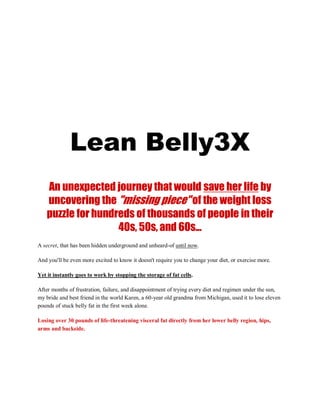 “The doctor just told me it’s
surrounding my heart and organs...
And I only have a 12% chance of surviving!”
Lean Belly3X
An unexpected journey that would save her life by
uncovering the "missing piece" of the weight loss
puzzle for hundreds of thousands of people in their
40s, 50s, and 60s...
A secret, that has been hidden underground and unheard-of until now.
And you'll be even more excited to know it doesn't require you to change your diet, or exercise more.
Yet it instantly goes to work by stopping the storage of fat cells.
After months of frustration, failure, and disappointment of trying every diet and regimen under the sun,
my bride and best friend in the world Karen, a 60-year old grandma from Michigan, used it to lose eleven
pounds of stuck belly fat in the first week alone.
Losing over 30 pounds of life-threatening visceral fat directly from her lower belly region, hips,
arms and backside.
 