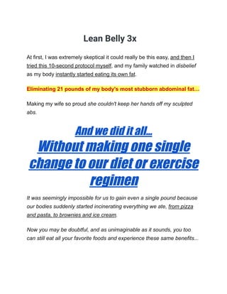 Lean Belly 3x
At first, I was extremely skeptical it could really be this easy, and then I
tried this 10-second protocol myself, and my family watched in disbelief
as my body instantly started eating its own fat.
Eliminating 21 pounds of my body's most stubborn abdominal fat…
Making my wife so proud she couldn't keep her hands off my sculpted
abs.
And we did it all...
Without making one single
change to our diet or exercise
regimen
It was seemingly impossible for us to gain even a single pound because
our bodies suddenly started incinerating everything we ate, from pizza
and pasta, to brownies and ice cream.
Now you may be doubtful, and as unimaginable as it sounds, you too
can still eat all your favorite foods and experience these same benefits...
 