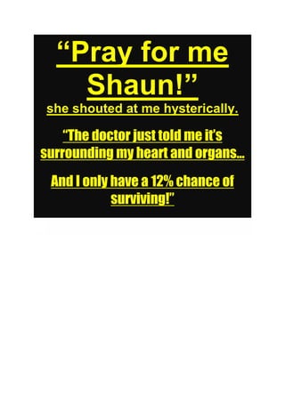 “Pray for me
Shaun!”
she shouted at me hysterically.
“The doctor just told me it’s
surrounding my heart and organs...
And I only have a 12% chance of
surviving!”
W
...
And I only have a 12% chance of
surviving!”
 