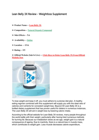 Lean Belly 3X Review - Weightloss Supplement
➢ Product Name— Lean Belly 3X
➢ Composition— Natural Organic Compound
➢ Side-Effects— NA
➢ Availability— Online
➢ Location — USA
➢ Rating— 5/5
➢ Official Website (Sale Is Live) — Click Here to Order Lean Belly 3X From Official
Website Now
To lose weight and keep it off, you must adhere to a precise diet plan. A healthy
eating regimen combined with this supplement will supply you with the ideal ratio of
calories and nutrients for consistent weight loss. Beyond 40 Lean Belly 3X is a
bottled dietary supplement that has proven useful for dieters in numerous instances.
The Lean Belly 3X will aid in weight loss by lowering caloric intake.
According to the official website for Lean Belly 3X reviews, many people throughout
the world battle with their weight, particularly after having tried numerous methods
for burning fat. Because our metabolism slows as we age, weight gain is a natural
consequence of ageing. Due to inactivity, there is a natural loss in muscle mass,
which contributes to weight gain. Less muscle decreases calorie expenditure,
 