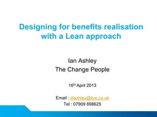 Designing for benefits realisation
with a Lean approach
Ian Ashley
The Change People
16th April 2013
Email : idashley@live.co.uk
Tel : 07909 898625
 