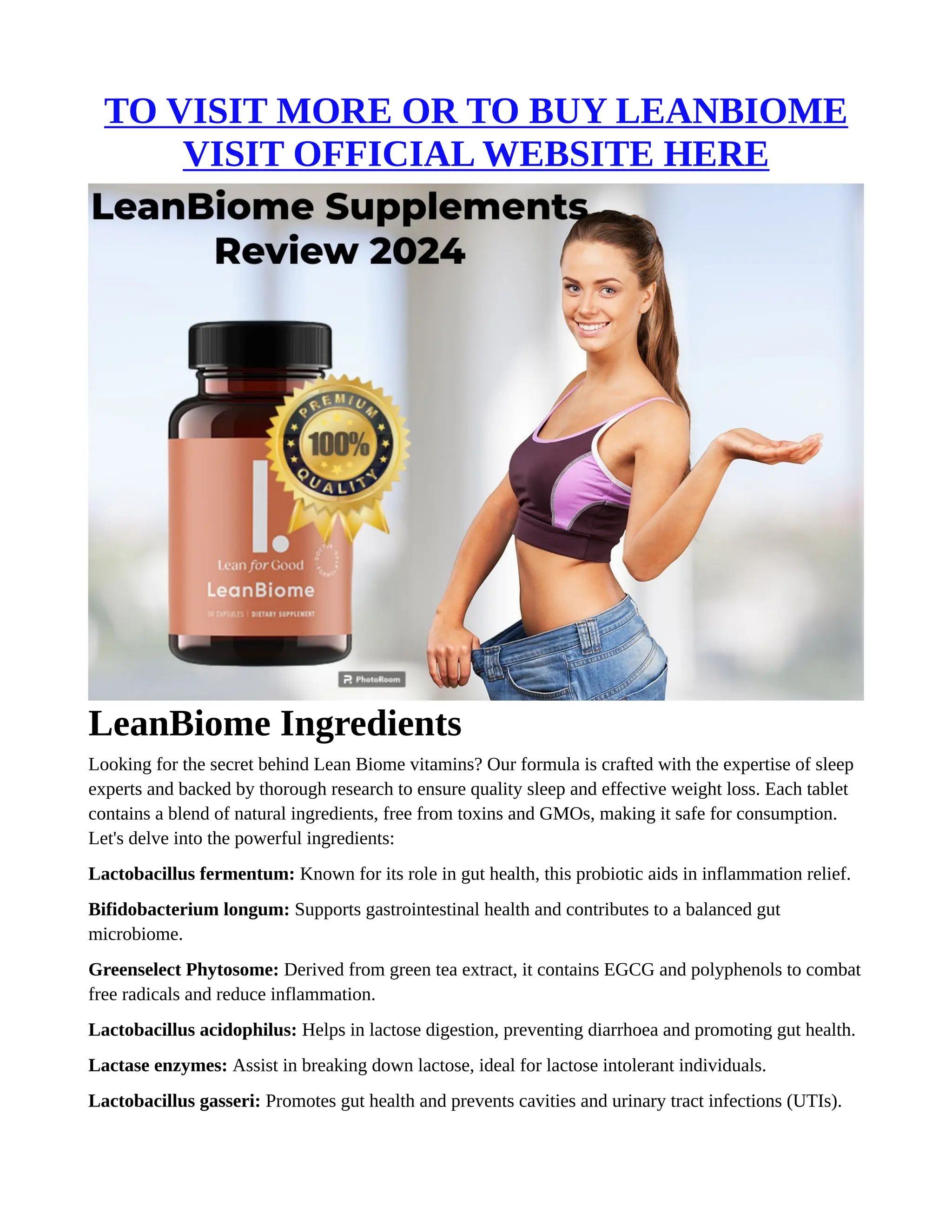TO VISIT MORE OR TO BUY LEANBIOME
VISIT OFFICIAL WEBSITE HERE
LeanBiome Ingredients
Looking for the secret behind Lean Biome vitamins? Our formula is crafted with the expertise of sleep
experts and backed by thorough research to ensure quality sleep and effective weight loss. Each tablet
contains a blend of natural ingredients, free from toxins and GMOs, making it safe for consumption.
Let's delve into the powerful ingredients:
Lactobacillus fermentum: Known for its role in gut health, this probiotic aids in inflammation relief.
Bifidobacterium longum: Supports gastrointestinal health and contributes to a balanced gut
microbiome.
Greenselect Phytosome: Derived from green tea extract, it contains EGCG and polyphenols to combat
free radicals and reduce inflammation.
Lactobacillus acidophilus: Helps in lactose digestion, preventing diarrhoea and promoting gut health.
Lactase enzymes: Assist in breaking down lactose, ideal for lactose intolerant individuals.
Lactobacillus gasseri: Promotes gut health and prevents cavities and urinary tract infections (UTIs).
 
