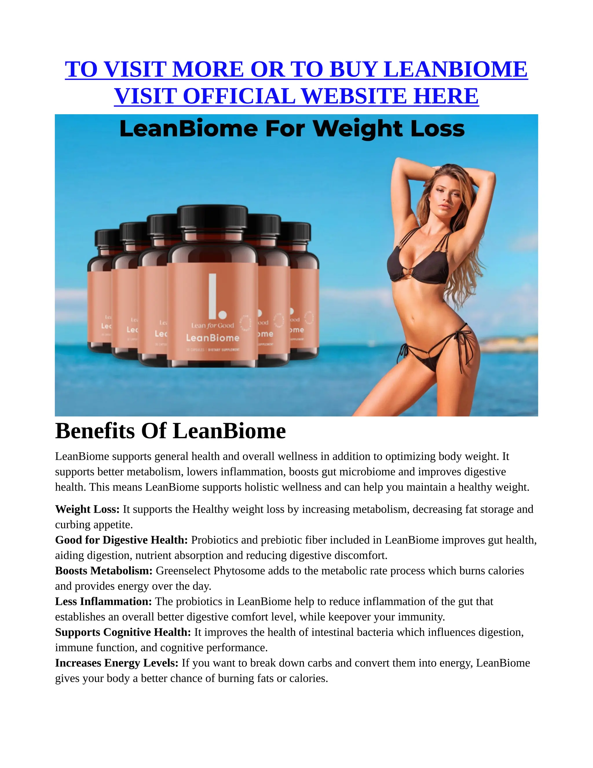 TO VISIT MORE OR TO BUY LEANBIOME
VISIT OFFICIAL WEBSITE HERE
Benefits Of LeanBiome
LeanBiome supports general health and overall wellness in addition to optimizing body weight. It
supports better metabolism, lowers inflammation, boosts gut microbiome and improves digestive
health. This means LeanBiome supports holistic wellness and can help you maintain a healthy weight.
Weight Loss: It supports the Healthy weight loss by increasing metabolism, decreasing fat storage and
curbing appetite.
Good for Digestive Health: Probiotics and prebiotic fiber included in LeanBiome improves gut health,
aiding digestion, nutrient absorption and reducing digestive discomfort.
Boosts Metabolism: Greenselect Phytosome adds to the metabolic rate process which burns calories
and provides energy over the day.
Less Inflammation: The probiotics in LeanBiome help to reduce inflammation of the gut that
establishes an overall better digestive comfort level, while keepover your immunity.
Supports Cognitive Health: It improves the health of intestinal bacteria which influences digestion,
immune function, and cognitive performance.
Increases Energy Levels: If you want to break down carbs and convert them into energy, LeanBiome
gives your body a better chance of burning fats or calories.
 