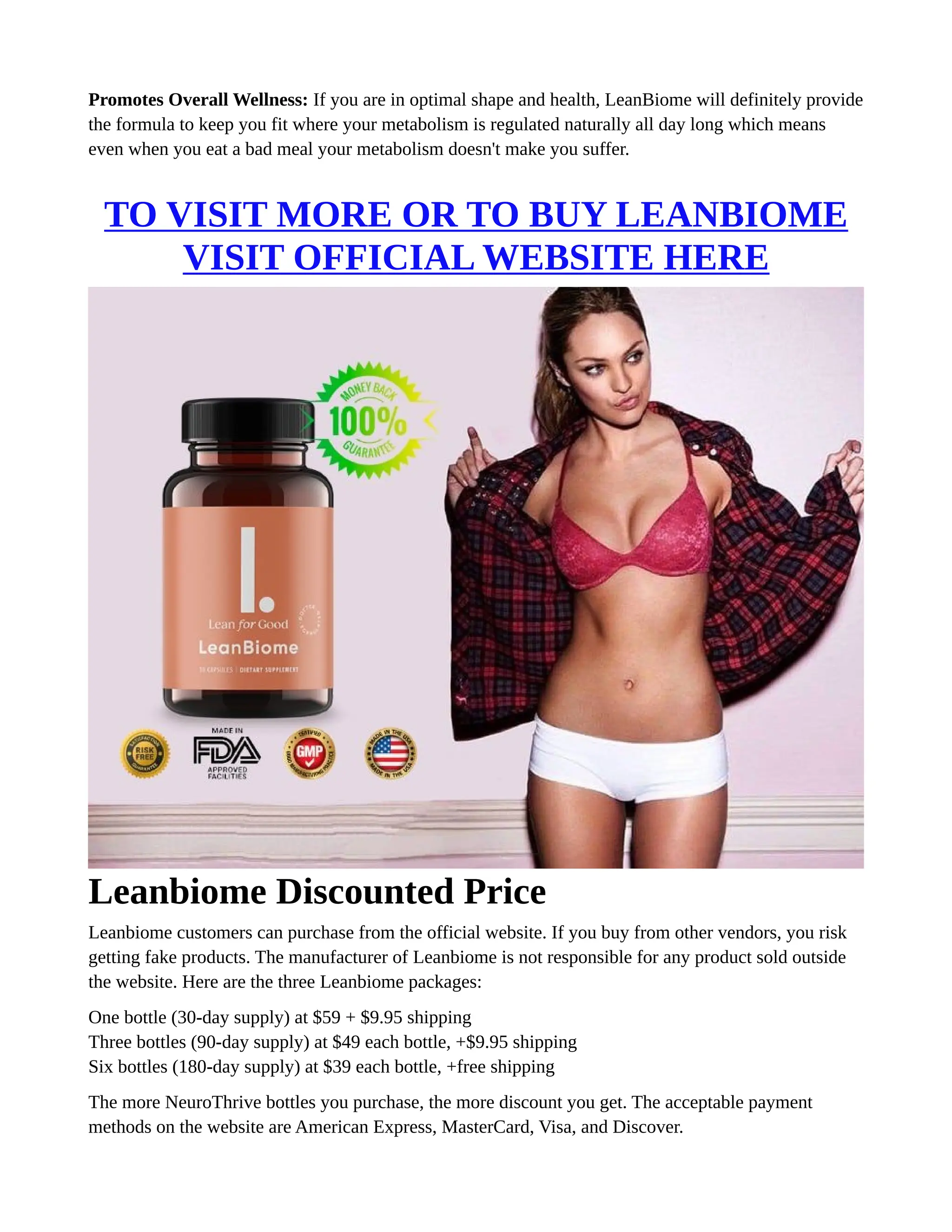 Promotes Overall Wellness: If you are in optimal shape and health, LeanBiome will definitely provide
the formula to keep you fit where your metabolism is regulated naturally all day long which means
even when you eat a bad meal your metabolism doesn't make you suffer.
TO VISIT MORE OR TO BUY LEANBIOME
VISIT OFFICIAL WEBSITE HERE
Leanbiome Discounted Price
Leanbiome customers can purchase from the official website. If you buy from other vendors, you risk
getting fake products. The manufacturer of Leanbiome is not responsible for any product sold outside
the website. Here are the three Leanbiome packages:
One bottle (30-day supply) at $59 + $9.95 shipping
Three bottles (90-day supply) at $49 each bottle, +$9.95 shipping
Six bottles (180-day supply) at $39 each bottle, +free shipping
The more NeuroThrive bottles you purchase, the more discount you get. The acceptable payment
methods on the website are American Express, MasterCard, Visa, and Discover.
 