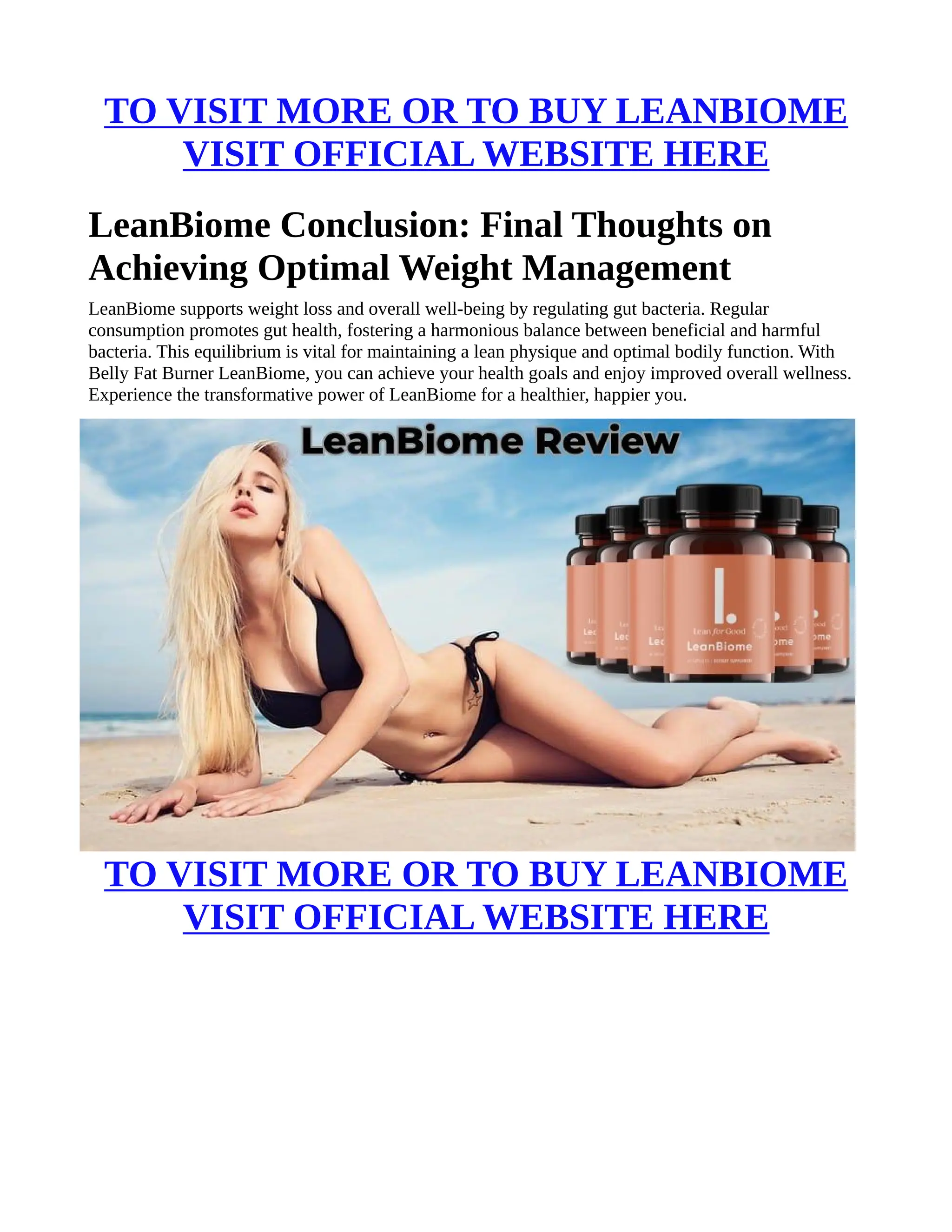 TO VISIT MORE OR TO BUY LEANBIOME
VISIT OFFICIAL WEBSITE HERE
LeanBiome Conclusion: Final Thoughts on
Achieving Optimal Weight Management
LeanBiome supports weight loss and overall well-being by regulating gut bacteria. Regular
consumption promotes gut health, fostering a harmonious balance between beneficial and harmful
bacteria. This equilibrium is vital for maintaining a lean physique and optimal bodily function. With
Belly Fat Burner LeanBiome, you can achieve your health goals and enjoy improved overall wellness.
Experience the transformative power of LeanBiome for a healthier, happier you.
TO VISIT MORE OR TO BUY LEANBIOME
VISIT OFFICIAL WEBSITE HERE
 