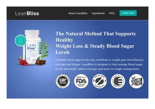 About LeanBliss Ingredients FAQ
The Natural Method That Supports
Healthy
Weight Loss & Steady Blood Sugar
Levels
Unstable blood sugar levels may contribute to weight gain and influence
cravings and fatigue. LeanBliss is designed to help manage blood sugar
levels, potentially reduce cravings, and assist in weight management.
 