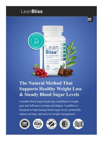 The Natural Method That
Supports Healthy Weight Loss
& Steady Blood Sugar Levels
Unstable blood sugar levels may contribute to weight
gain and influence cravings and fatigue. LeanBliss is
designed to help manage blood sugar levels, potentially
reduce cravings, and assist in weight management.
 