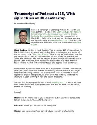 Transcript of Podcast #115, With
@EricRies on #LeanStartup
From www.leanblog.org
Here is a transcript of LeanBlog Podcast #115 with Eric
Ries, author of the book The Lean Startup: How Today’s
Entrepreneurs Use Continuous Innovation to Create
Radically Successful Businesses . We recorded this in
March 2011 before the book was out. Auditory learners
can listen to audio at www.LeanBlog.org/115 or you can
download the audio and subscribe to my series via Apple
iTunes.
Mark Graban: Hi, this is Mark Graban. This is episode 115 of my podcast for
March 10th, 2011. My guest today is Eric Ries, entrepreneur and author of
the upcoming book, “The Lean Startup.” Now, today we’ll talk about how Eric
got introduced to Lean, to core materials such as books by Womack and
Jones and Jeff Liker. And how he has put a lot of thought into how to take a
proven Lean principles, such as reduced batch sizes, five whys analysis,
faster time to market and customer focus, and applied them to startups.
And we both agree that there are a lot of applications of these Lean startup
principles, even if you the listener are working on new products and larger,
older manufacturing settings. So, I hope you’ll take 20 minutes to listen
regardless of your background, as Eric’s work has certainly stretched my
attempts at Lean thinking in new and better directions.
You can find the web page for this post at leanblog.org/115, which will have
links to Eric’s sites and other posts about him and his work. So, as always,
thanks for listening.
[music]
Mark: Eric, it’s really nice of you to take time out of your busy schedule to
talk on the podcast. Thanks for being here.
Eric Ries: Thank you very much for having me.
Mark: I was wondering if you can introduce yourself, briefly, for the

 