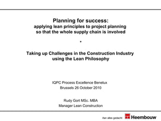 Planning for success:
   applying lean principles to project planning
    so that the whole supply chain is involved

                          *

Taking up Challenges in the Construction Industry
           using the Lean Philosophy




           IQPC Process Excellence Benelux
               Brussels 26 October 2010


                Rudy Gort MSc. MBA
              Manager Lean Construction
 