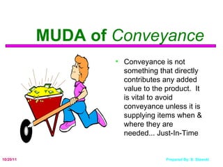 MUDA of  Conveyance Conveyance is not something that directly contributes any added value to the product.  It is vital to avoid conveyance unless it is supplying items when & where they are needed... Just-In-Time 