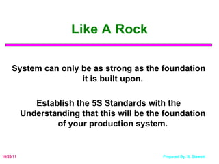 Like A Rock System can only be as strong as the foundation it is built upon. Establish the 5S Standards with the Understanding that this will be the foundation of your production system. 