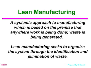 10/20/11 Lean Manufacturing   A systemic approach to manufacturing which is based on the premise that anywhere work is being done; waste is being generated.  Lean manufacturing seeks to organize the system through the identification and elimination of waste. 
