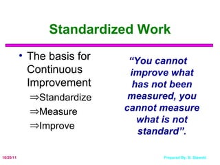Standardized Work The basis for Continuous Improvement Standardize Measure Improve “ You cannot improve what has not been measured, you cannot measure what is not standard”. 