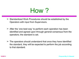 How ? Standardized Work Procedures should be established by the Operators with input from Supervisors. After the ‘one best way’ to perform each operation has been identified and agreed upon through general consensus from the operators; the standard is set. The operators should understand that once they have identified the standard, they will be expected to perform the job according to that standard. 