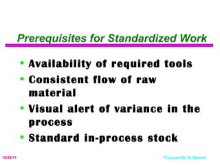 Prerequisites for Standardized Work Availability of required tools Consistent flow of raw material Visual alert of variance in the process Standard in-process stock 