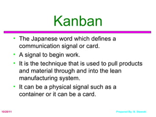 Kanban The Japanese word which defines a communication signal or card.  A signal to begin work. It is the technique that is used to pull products and material through and into the lean manufacturing system.  It can be a physical signal such as a container or it can be a card. 