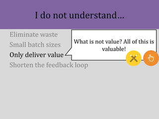 I do not understand…
Eliminate waste
Small batch sizes
Only deliver value
Shorten the feedback loop
What is not value? All...