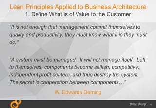 12
Lean Principles Applied to Business Architecture
1. Define What is of Value to the Customer
“It is not enough that management commit themselves to
quality and productivity, they must know what it is they must
do.”
“A system must be managed. It will not manage itself. Left
to themselves, components become selfish, competitive,
independent profit centers, and thus destroy the system.
The secret is cooperation between components…”
W. Edwards Deming
 