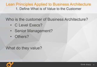13
Lean Principles Applied to Business Architecture
1. Define What is of Value to the Customer
Who is the customer of Business Architecture?
• C Level Execs?
• Senior Management?
• Others?
What do they value?
 