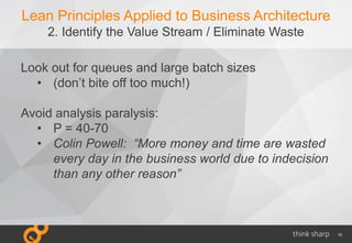 15
Lean Principles Applied to Business Architecture
2. Identify the Value Stream / Eliminate Waste
Look out for queues and large batch sizes
• (don’t bite off too much!)
Avoid analysis paralysis:
• P = 40-70
• Colin Powell: “More money and time are wasted
every day in the business world due to indecision
than any other reason”
 