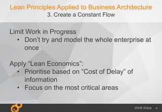 16
Lean Principles Applied to Business Architecture
3. Create a Constant Flow
Limit Work in Progress
• Don’t try and model the whole enterprise at
once
Apply “Lean Economics”:
• Prioritise based on “Cost of Delay” of
information
• Focus on the most critical areas
 