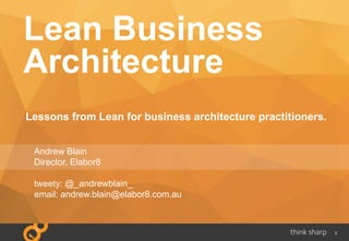 2
Lean Business
Architecture
Lessons from Lean for business architecture practitioners.
Andrew Blain
Director, Elabor8
tweety: @_andrewblain_
email: andrew.blain@elabor8.com.au
 