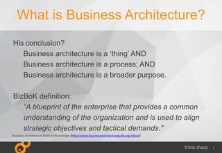 7
What is Business Architecture?
His conclusion?
Business architecture is a ‘thing’ AND
Business architecture is a process; AND
Business architecture is a broader purpose.
BizBoK definition:
“A blueprint of the enterprise that provides a common
understanding of the organization and is used to align
strategic objectives and tactical demands."
Business Architecture Body of Knowledge (http://www.businessarchitectureguild.org/About)
 