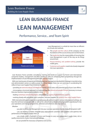 Lean Business France
Building the Lean Supply Chain




            LEAN MANAGEMENT
                Performance, Service... and Team Spirit


                                                              Lean Management is a whole lot more than an efficient
                                                             set of tools and methods.
                                                             »   The people and the culture of the company are the
                                                                 foundations of the success of any Lean transformation,
                                                             »   The leadership has the responsibility of ensuring that
                                                                 Lean Management is part of ‘the way we do things
                                                                 around here’,
                                                             »   Process-thinking and problem-solving provide the
                                                                 visible gains,
                                                             »   Customers and suppliers need to be closely integrated
                                                                 into Lean operations.



     Lean Business France provides consultancy, training and hands-on support to French and international
    companies’ leaders, management and their workforces who are enhancing their competitivity through the
    implementation of Lean Management principles and techniques.
     With over twenty years of experience of developing Lean Management as a business strategy in manufacturing
    and administration sectors as well as across the global Supply Chain, we can assist you in accelerating the
    rollout of your Lean Supply Chain initiatives through :
     - providing an external analysis and diagnostic of the current status and potential gains of your Lean efforts,
     - encouraging a structured approach to implementing the cultural and people changes necessary to ensure
    that your business improvements endure in time,
     - leading workshops and training events, and providing ongoing implementation support,
     - working closely with yourselves, your customers, and your suppliers to construct the «Lean Supply Chain».
     With international business experience gained across all continents and in various industries and settings, we
    have the technical and people skills as well as the cultural and professional background to seamlessly fit into
    your operations and change programmes, wherever and whenever you may need us.
     Whether
           - you plan to drive Lean Management into your overseas operations but are short of competent staff,
           - you are looking to better integrate your international customers and suppliers and optimise the
    performance of the global supply chain, or
            - you simply need a ‘foothold’ in France and Europe to carry out independent supply chain, risk or
    quality assessments of your international holdings,
           we can provide the necessary competence and service.
 