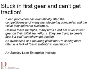 Stuck in first gear and can’t get
traction!
“Lean production has dramatically lifted the
competitiveness of many manufacturing companies and the
value they deliver to customers.
Despite these triumphs, many firms I visit are stuck in first
gear on their initial lean efforts. They are trying to create
flow but can’t somehow get traction.
An overlooked and recurring pitfall that I’m seeing more
often is a lack of “basic stability” in operations.”
Art Smalley Lean Enterprise Institute
 
