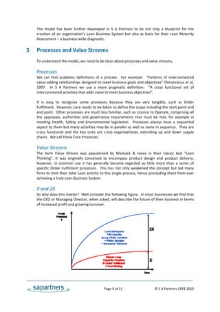 The  model  has  been  further  developed  in  S  A  Partners  to  be  not  only  a  blueprint  for  the 
    creation  of  an  organisation’s  Lean  Business  System  but  also  as  basis  for  their  Lean  Maturity 
    Assessment – a business‐wide diagnostic. 
     
3   Processes and Value Streams 
 
    To understand the model, we need to be clear about processes and value streams. 
 
    Processes 
    We  can  find  academic  definitions  of  a  process.    For  example:    “Patterns  of  interconnected 
    value‐adding relationships designed to meet business goals and objectives” Dimancescu et al, 
    1997.    In  S  A  Partners  we  use  a  more  pragmatic  definition:    “A  cross  functional  set  of 
    interconnected activities that adds value to meet business objectives”. 
 
    It  is  easy  to  recognise  some  processes  because  they  are  very  tangible,  such  as  Order 
    Fulfilment.  However, care needs to be taken to define the scope including the start point and 
    end point.  Other processes are much less familiar, such as Licence to Operate, comprising all 
    the  approvals,  authorities  and  governance  requirements  that  must  be  met,  for  example  in 
    meeting  Health,  Safety  and  Environmental  legislation.    Processes  always  have  a  sequential 
    aspect to them but many activities may be in parallel as well as some in sequence.  They are 
    cross  functional  and  the  key  ones  are  cross  organisational,  extending  up  and  down  supply 
    chains.  We call these Core Processes. 
 
    Value Streams 
    The  term  Value  Stream  was  popularised  by  Womack  &  Jones  in  their  classic  text  “Lean 
    Thinking”.  It  was  originally  conceived  to  encompass  product  design  and  product  delivery. 
    However,  in  common  use  it  has  generally  become  regarded  as  little  more  than  a  series  of 
    specific  Order  Fulfilment  processes.    This  has  not  only  weakened  the  concept  but  led  many 
    firms to limit their total Lean activity to this single process, hence precluding them from ever 
    achieving a truly Lean Business System.   
 
    X and 2X 
    So why does this matter?  Well consider the following figure.  In most businesses we find that 
    the CEO or Managing Director, when asked, will describe the future of their business in terms 
    of increased profit and growing turnover.  
 
 
 
 
 
 
 
 
 
 
 
 
 
 


                                                    Page 4 of 11                                   © S A Partners 1993‐2010 
 