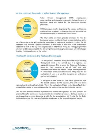At the centre of the model is Value Stream Management 
                                   
                                  Value  Stream  Management  (VSM)  encompasses 
                                  understanding, and managing to a result, the key elements of 
                                  Customer  Value  and  Waste  for  the  important  business 
                                  processes.   
                                   
                                  VSM  techniques  involve  diagnosing  the  process  architecture, 
                                  mapping these processes to diagnose their current  state and 
                                  ultimately managing to appropriate future states.   
                                   
                                  The  future  state  conditions  provide  templates  for  how  the 
                                  business processes could and should be operated along with a 
set of key projects that will need to be undertaken to make these templates a reality. The link 
between  VSM  and  the  2  previous  elements  of  the  model  is  also  clear  –  the  performance 
capability of each of the key business processes is determined during the Strategy Deployment 
element and the accountability for delivering the result through processes is set in the People 
Enabled Processes element of the model. 
 
The fourth element is the Tools and Techniques 
                                      
                                     The  key  projects  identified  during  the  VSM  and/or  Strategy 
                                     Deployment  need  to  be  carried  out  in  a  rigorous  and 
                                     repeatable  manner.  This  is  where  the  Tools  and  Techniques 
                                     come  in.  They  comprise  a  set  of  ‘hard’  and  ‘soft’ 
                                     implementation  tools  that  deliver  change  and  improvement 
                                     in  a  repeatable  and  sustainable  manner.  They  allow  for  the 
                                     application  of  Lean  in  a  way  that  everyone  can  understand 
                                     and can be replicated.   
                                      
                                     At  any  point  in  time,  there  is  a  core  set  of  approaches  from 
                                     this  toolkit,  adapted  to  the  business,  that  will  need  to  be 
rigorously and continually practised.  This is the application of tools on the basis of pull; they 
are pulled according to need, not pushed at the business in a non‐discriminating manner. 
 
This  not  only  enables  effective  implementation  of  the  initial  projects  but  also  provides  the 
practical tools for continuous improvement in the important processes.  It should also lead to 
continuous  improvement  becoming  a  habit  for  the  organisation.    At  Toyota,  for  the  Order 
Fulfilment process, this core set of tools became known as the Toyota Production System.  
 




                                                 Page 7 of 11                                   © S A Partners 1993‐2010 
 