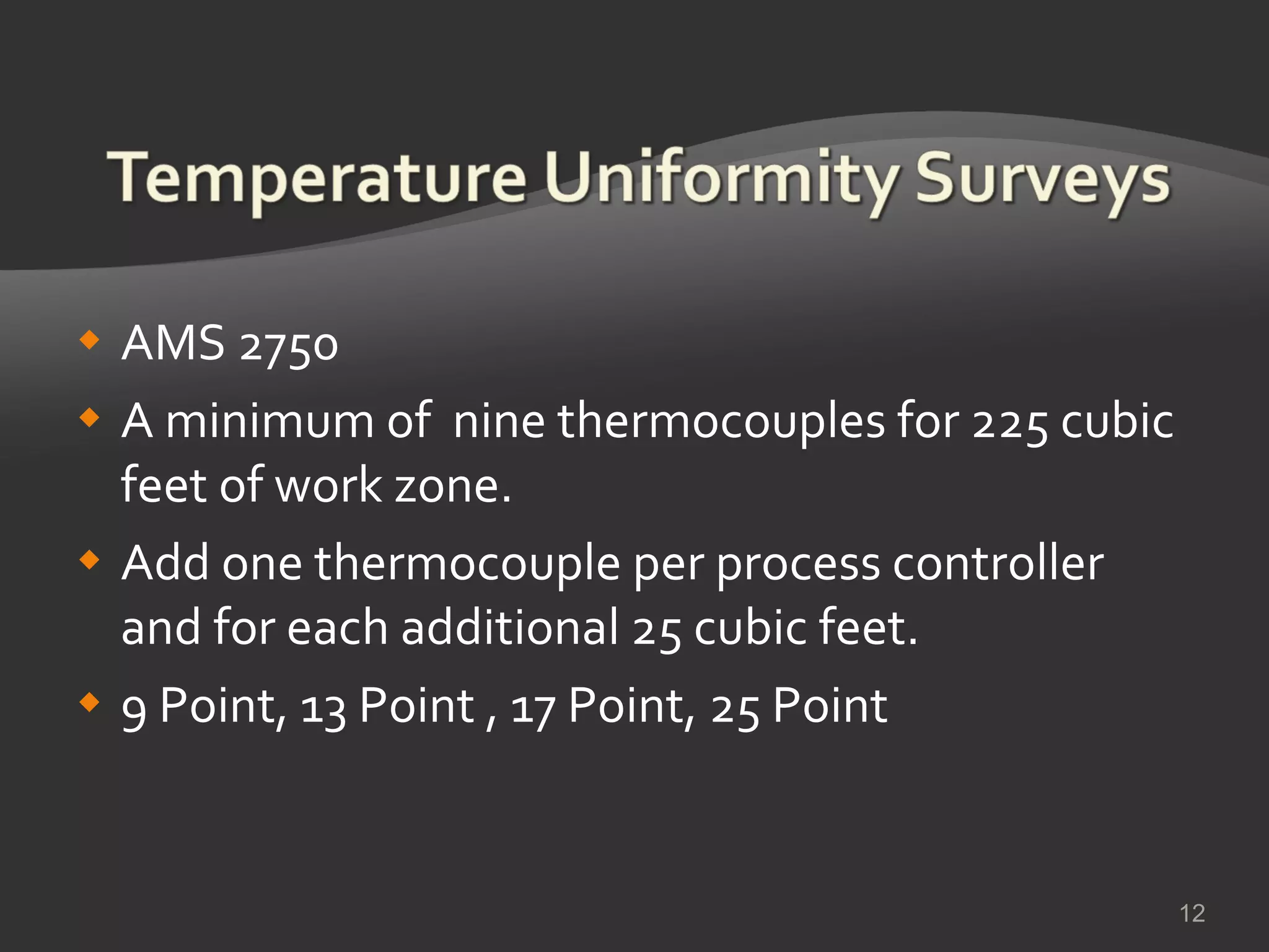 AMS 2750  A minimum of  nine thermocouples for 225 cubic feet of work zone.  Add one thermocouple per process controller and for each additional 25 cubic feet. 9 Point, 13 Point , 17 Point, 25 Point 