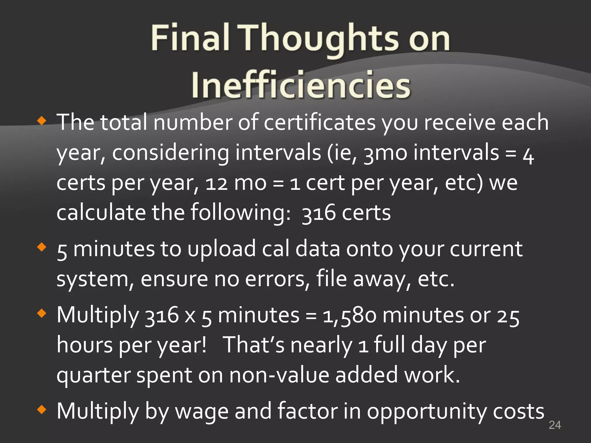 The total number of certificates you receive each year, considering intervals (ie, 3mo intervals = 4 certs per year, 12 mo = 1 cert per year, etc) we calculate the following:  316 certs 5 minutes to upload cal data onto your current system, ensure no errors, file away, etc. Multiply 316 x 5 minutes = 1,580 minutes or 25 hours per year!  That’s nearly 1 full day per quarter spent on non-value added work. Multiply by wage and factor in opportunity costs 