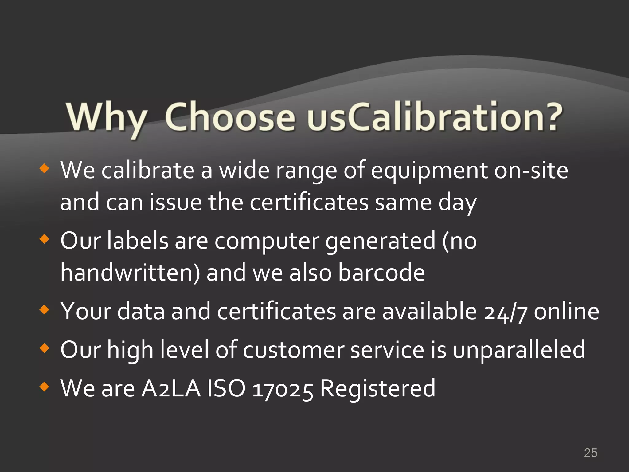 We calibrate a wide range of equipment on-site and can issue the certificates same day Our labels are computer generated (no handwritten) and we also barcode Your data and certificates are available 24/7 online Our high level of customer service is unparalleled We are A2LA ISO 17025 Registered 