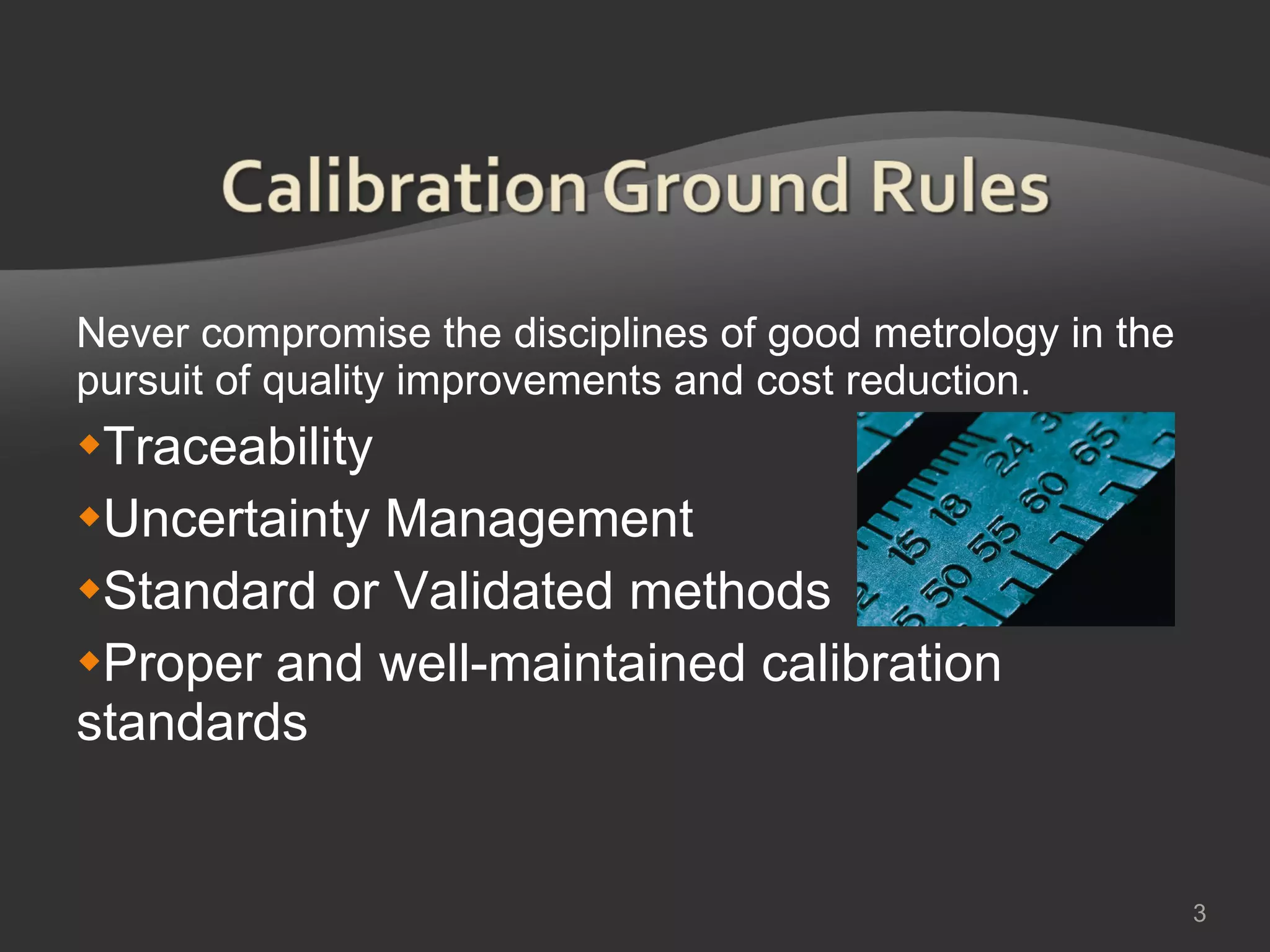 Never compromise the disciplines of good metrology in the pursuit of quality improvements and cost reduction. Traceability Uncertainty Management Standard or Validated methods Proper and well-maintained calibration standards 