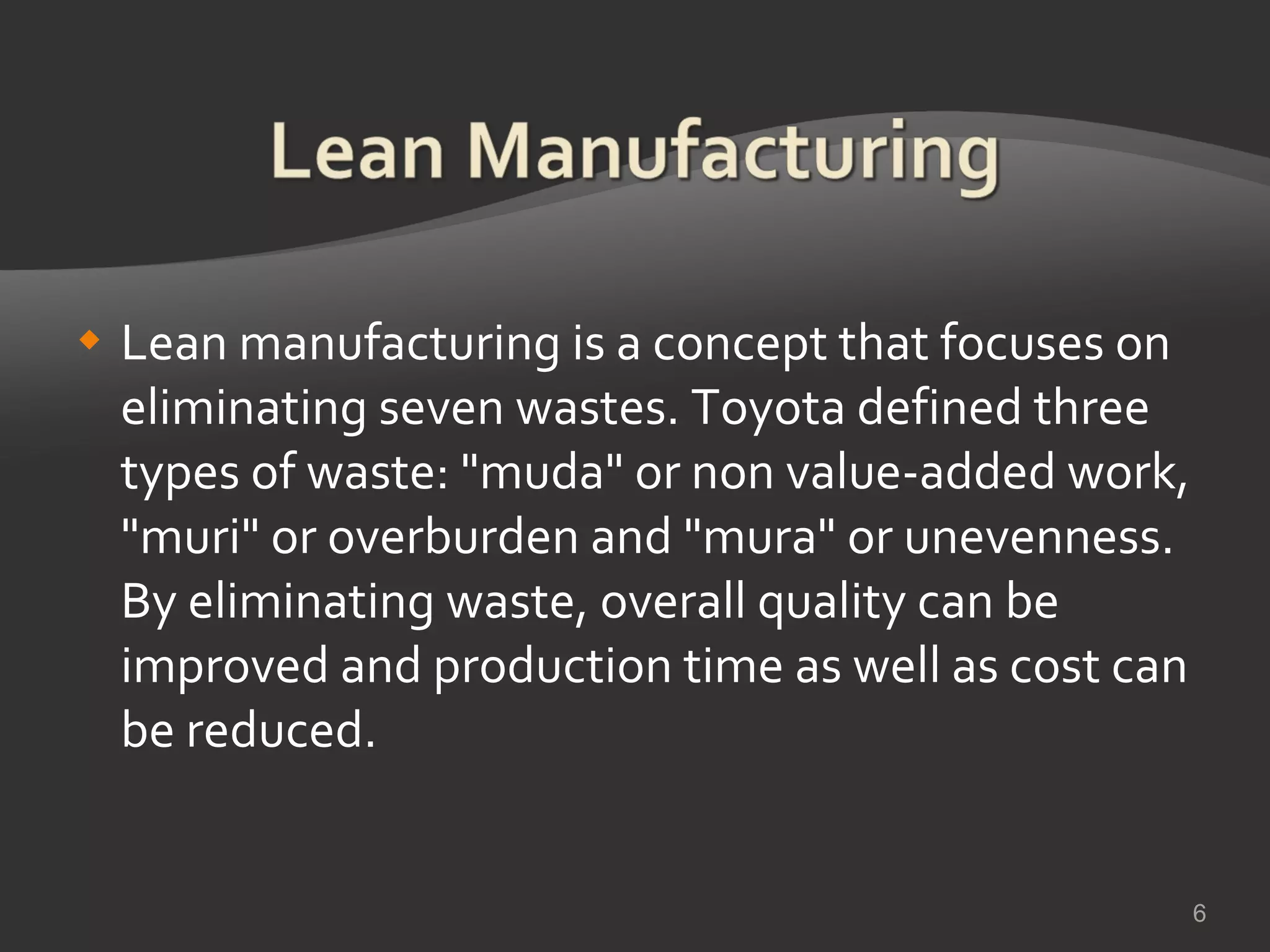 Lean manufacturing is a concept that focuses on eliminating seven wastes. Toyota defined three types of waste: &quot;muda&quot; or non value-added work, &quot;muri&quot; or overburden and &quot;mura&quot; or unevenness. By eliminating waste, overall quality can be improved and production time as well as cost can be reduced.  