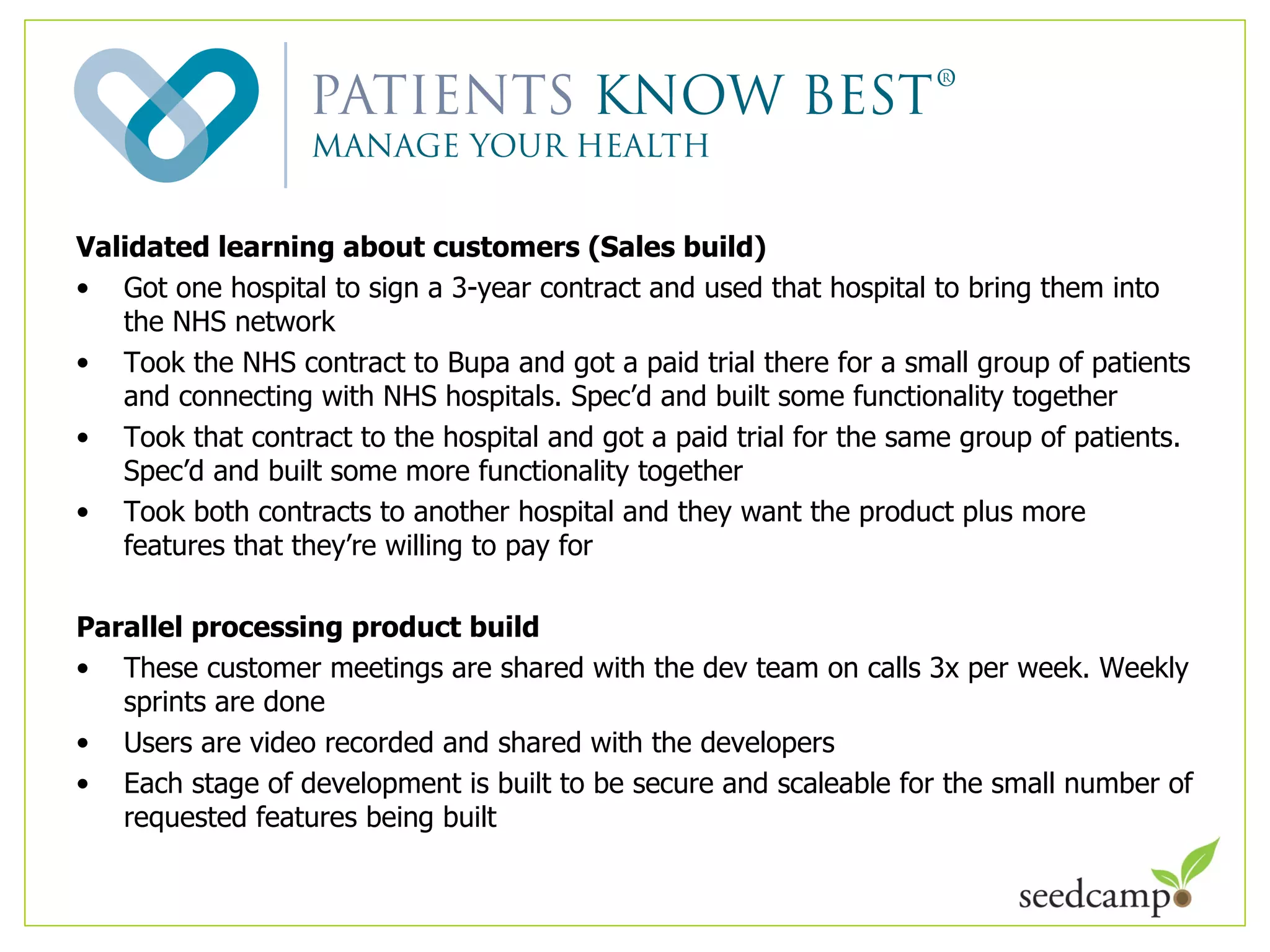 Validated learning about customers (Sales build) Got one hospital to sign a 3-year contract and used that hospital to bring them into the NHS network Took the NHS contract to Bupa and got a paid trial there for a small group of patients and connecting with NHS hospitals. Spec ’d and built some functionality together Took that contract to the hospital and got a paid trial for the same group of patients. Spec ’d and built some more functionality together Took both contracts to another hospital and they want the product plus more features that they ’re willing to pay for Parallel processing product build These customer meetings are shared with the dev team on calls 3x per week. Weekly sprints are done  Users are video recorded and shared with the developers Each stage of development is built to be secure and scaleable for the small number of requested features being built 