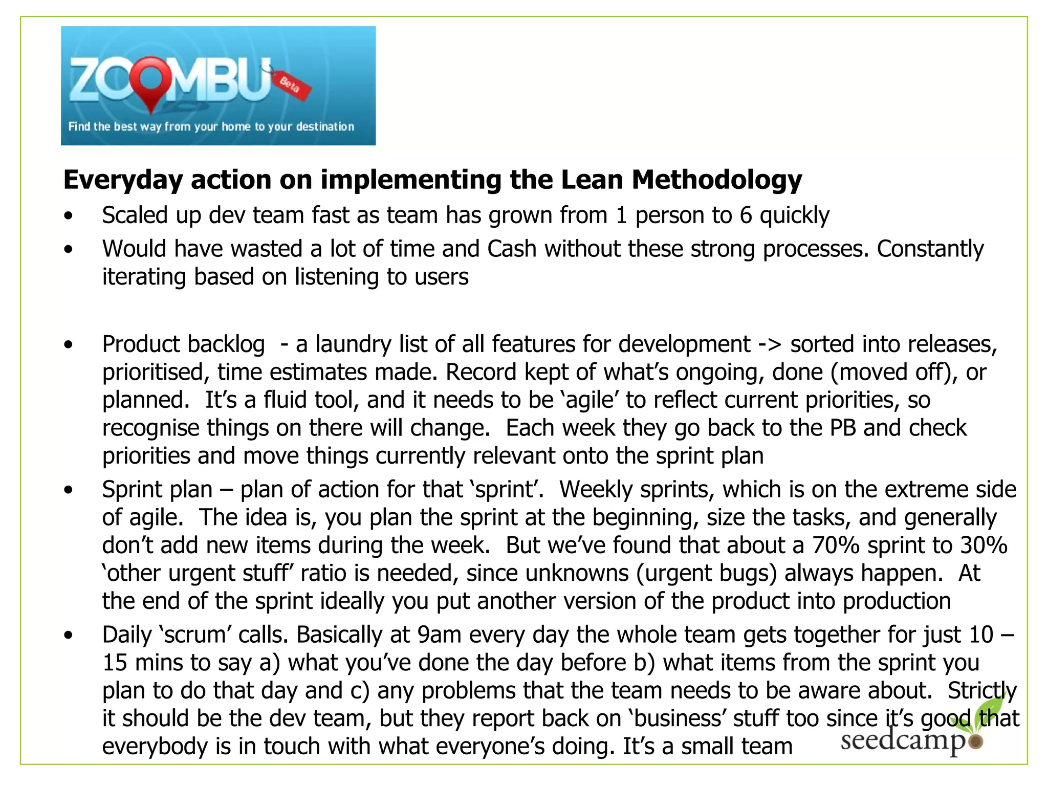 Everyday action on implementing the Lean Methodology Scaled up dev team fast as team has grown from 1 person to 6 quickly Would have wasted a lot of time and Cash without these strong processes. Constantly iterating based on listening to users Product backlog  - a laundry list of all features for development -> sorted into releases, prioritised, time estimates made. Record kept of what ’s ongoing, done (moved off), or planned.  It’s a fluid tool, and it needs to be ‘agile’ to reflect current priorities, so recognise things on there will change.  Each week they go back to the PB and check priorities and move things currently relevant onto the sprint plan Sprint plan – plan of action for that  ‘sprint’.  Weekly sprints, which is on the extreme side of agile.  The idea is, you plan the sprint at the beginning, size the tasks, and generally don’t add new items during the week.  But we’ve found that about a 70% sprint to 30% ‘other urgent stuff’ ratio is needed, since unknowns (urgent bugs) always happen.  At the end of the sprint ideally you put another version of the product into production Daily  ‘scrum’ calls. Basically at 9am every day the whole team gets together for just 10 – 15 mins to say a) what you’ve done the day before b) what items from the sprint you plan to do that day and c) any problems that the team needs to be aware about.  Strictly it should be the dev team, but they report back on ‘business’ stuff too since it’s good that everybody is in touch with what everyone’s doing. It’s a small team 