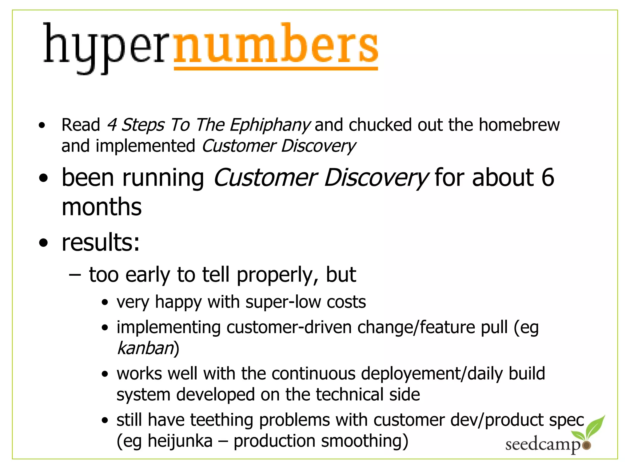 Read  4 Steps To The Ephiphany  and chucked out the homebrew and implemented  Customer Discovery been running  Customer Discovery  for about 6 months results: too early to tell properly, but very happy with super-low costs implementing customer-driven change/feature pull (eg  kanban ) works well with the continuous deployement/daily build system developed on the technical side still have teething problems with customer dev/product spec (eg heijunka – production smoothing) 